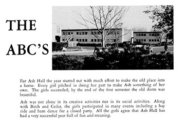 Yearbook excerpt showing converted barracks and caption that reads: For Ash Hall the year started out with much effort to make the old place into a home. Every girl pitched in doing her part to make Ash something of her own. The girls succeeded; by the end of the first semester the old dorm was beautiful. Ash was not alone in its creative activites nor in its social activies. Along with Birch and Cedar, the girls participated in many events including a hay ride and barn dance for a closed party. All the girls agree that Ash Hall has had a very successful year full of fun and meaning.